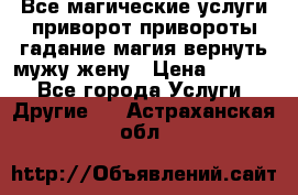 Все магические услуги приворот привороты гадание магия вернуть мужу жену › Цена ­ 1 000 - Все города Услуги » Другие   . Астраханская обл.